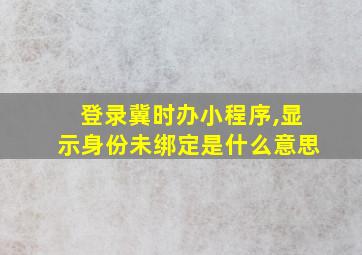 登录冀时办小程序,显示身份未绑定是什么意思