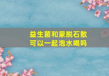 益生菌和蒙脱石散可以一起泡水喝吗