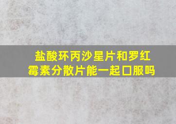 盐酸环丙沙星片和罗红霉素分散片能一起囗服吗