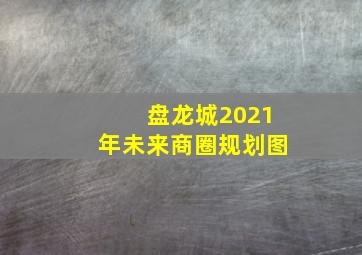 盘龙城2021年未来商圈规划图