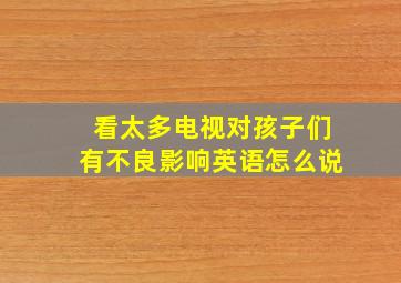 看太多电视对孩子们有不良影响英语怎么说