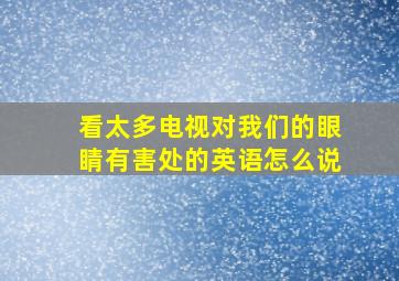 看太多电视对我们的眼睛有害处的英语怎么说