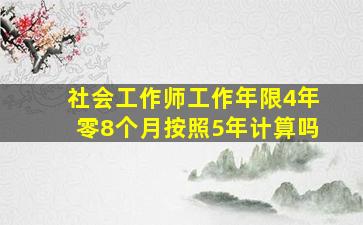 社会工作师工作年限4年零8个月按照5年计算吗