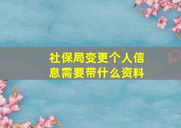 社保局变更个人信息需要带什么资料