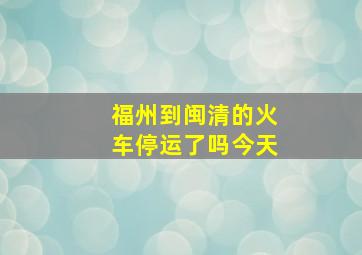 福州到闽清的火车停运了吗今天