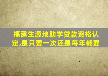 福建生源地助学贷款资格认定,是只要一次还是每年都要