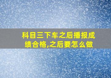 科目三下车之后播报成绩合格,之后要怎么做