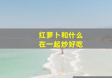 红萝卜和什么在一起炒好吃