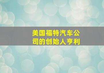 美国福特汽车公司的创始人亨利