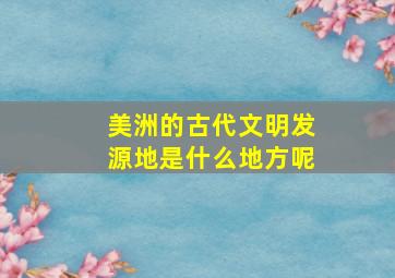 美洲的古代文明发源地是什么地方呢