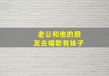 老公和他的朋友去唱歌有妹子