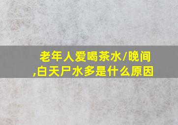 老年人爱喝茶水/晚间,白天尸水多是什么原因