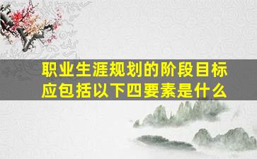 职业生涯规划的阶段目标应包括以下四要素是什么