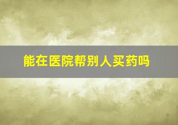 能在医院帮别人买药吗