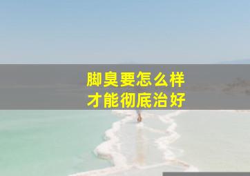 脚臭要怎么样才能彻底治好