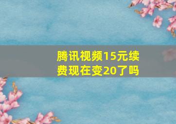 腾讯视频15元续费现在变20了吗