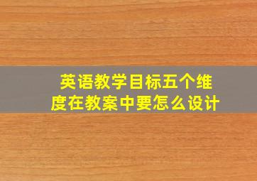 英语教学目标五个维度在教案中要怎么设计