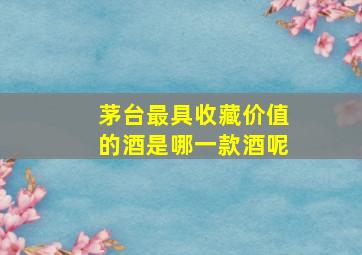 茅台最具收藏价值的酒是哪一款酒呢