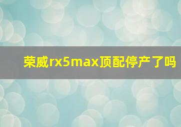 荣威rx5max顶配停产了吗