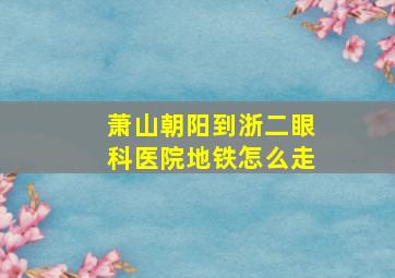 萧山朝阳到浙二眼科医院地铁怎么走