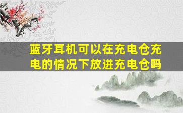 蓝牙耳机可以在充电仓充电的情况下放进充电仓吗