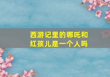 西游记里的哪吒和红孩儿是一个人吗