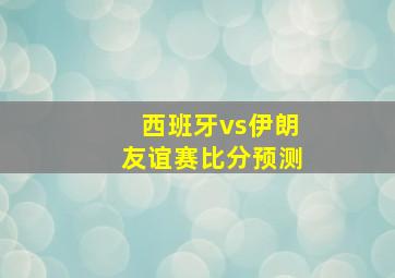 西班牙vs伊朗友谊赛比分预测