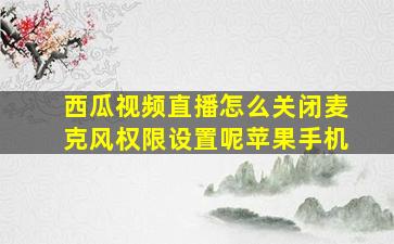 西瓜视频直播怎么关闭麦克风权限设置呢苹果手机