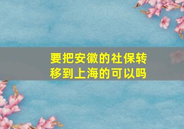 要把安徽的社保转移到上海的可以吗