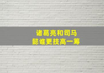 诸葛亮和司马懿谁更技高一筹