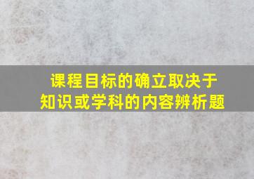 课程目标的确立取决于知识或学科的内容辨析题