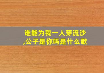 谁能为我一人穿流沙,公子是你吗是什么歌