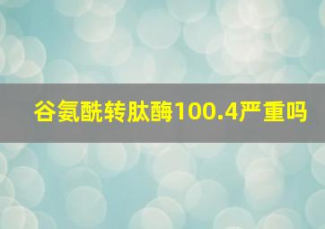 谷氨酰转肽酶100.4严重吗