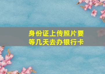 身份证上传照片要等几天去办银行卡