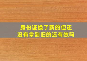 身份证换了新的但还没有拿到旧的还有效吗