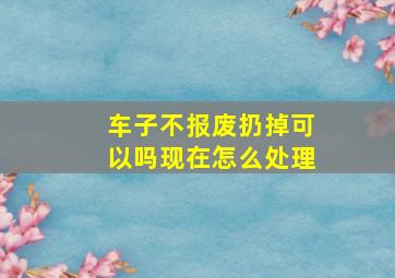 车子不报废扔掉可以吗现在怎么处理