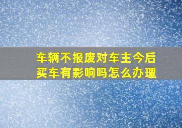 车辆不报废对车主今后买车有影响吗怎么办理