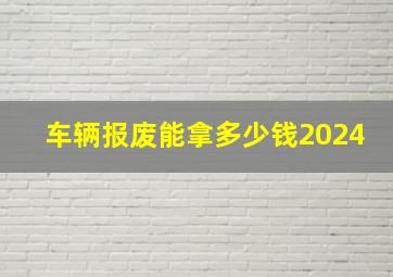 车辆报废能拿多少钱2024