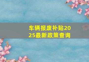 车辆报废补贴2025最新政策查询