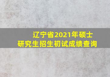 辽宁省2021年硕士研究生招生初试成绩查询