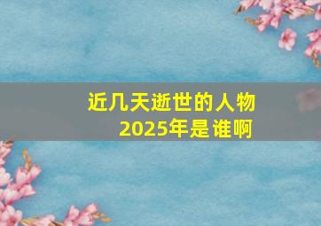 近几天逝世的人物2025年是谁啊