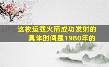 这枚运载火箭成功发射的具体时间是1980年的