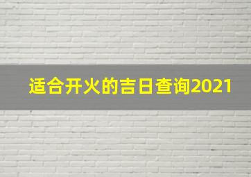 适合开火的吉日查询2021