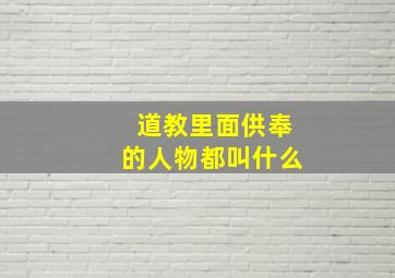 道教里面供奉的人物都叫什么