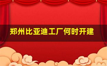 郑州比亚迪工厂何时开建