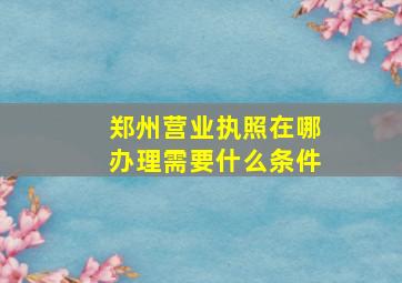 郑州营业执照在哪办理需要什么条件