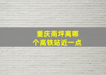 重庆南坪离哪个高铁站近一点