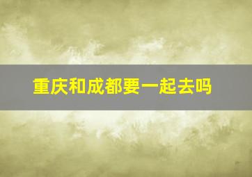 重庆和成都要一起去吗