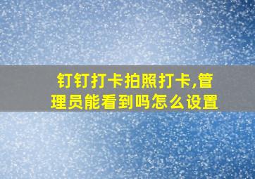 钉钉打卡拍照打卡,管理员能看到吗怎么设置