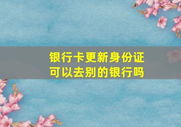 银行卡更新身份证可以去别的银行吗